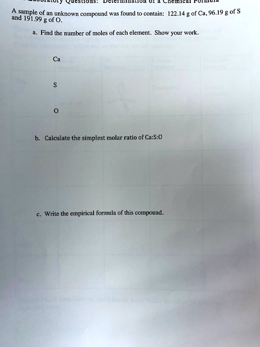 A sample of an unknown compound was found to contain: 122.14 g of Ca, 96.19 g of S and 191.99 g of O.

a. Find the number of moles of each element. Show your work.

Ca

S

O

b. Calculate the simplest molar ratio of Ca:S:O

c. Write the empirical formula of this compound.