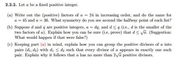 2.2.2. Let a be a fixed positive integer.
(a) Write out the (positive) factors of a = 24 in increasing order, and do the same for
a = 45 and a = 36. What symmetry do you see around the halfway point of each list?
(b) Suppose d and q are positive integers, a = dq, and d ≤ q (i.e., d is the smaller of the
two factors of a). Explain how you can be sure (i.e, prove) that d ≤√(a). (Suggestion:
What would happen if that were false?)
(c) Keeping part (a) in mind, explain how you can group the positive divisors of a into
pairs (d1, d2) with d1 ≤ d2 such that every divisor of a appears in exactly one such
pair. Explain why it follows that a has no more than 2√(a) positive divisors.