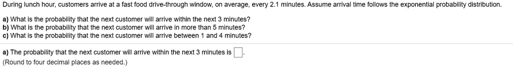 During lunch hour, customers arrive at a fast food drive-through window, on average, every 2.1 minutes. Assume arrival time follows the exponential probability distribution.
a) What is the probability that the next customer will arrive within the next 3 minutes?
b) What is the probability that the next customer will arrive in more than 5 minutes?
c) What is the probability that the next customer will arrive between 1 and 4 minutes?
a) The probability that the next customer will arrive within the next 3 minutes is.
(Round to four decimal places as needed.)