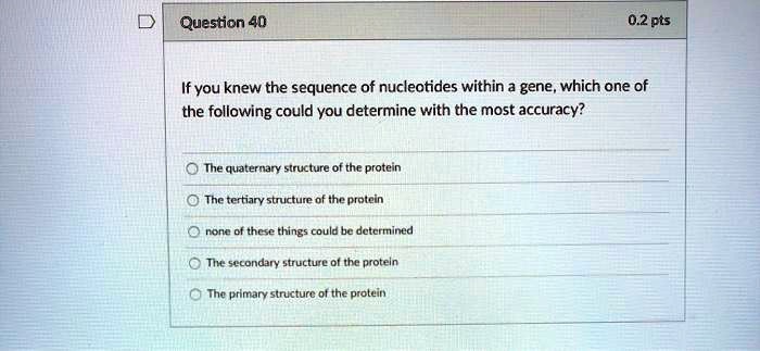 If you knew the sequence of nucleotides within a gene, which one of the following could you determine with the most accuracy?
The quaternary structure of the protein
The tertiary structure of the protein
none of these things could be determined
The secondary structure of the protein
The primary structure of the protein