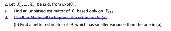 2. Let X1, …, Xn be i.i.d. from Exp(θ). 
a. Find an unbiased estimator of θ based only on X(1)
d. Use Rao-Blackwell to improve the estimator in (a)
(b) Find a better estimator of θ which has smaller variance than the one in (a)