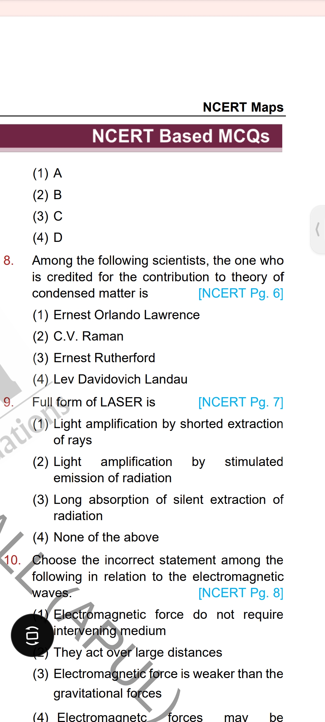 8. Among the following scientists, the one who is credited for the contribution to theory of condensed matter is
(1) Ernest Orlando Lawrence
(2) C.V. Raman
(3) Ernest Rutherford
(4) Lev Davidovich Landau
9. Full form of LASER is
(1) Light amplification by shorted extraction of rays
(2) Light amplification by stimulated emission of radiation
(3) Long absorption of silent extraction of radiation
(4) None of the above
10. Choose the incorrect statement among the following in relation to the electromagnetic waves.
(1) Electromagnetic force do not require intervening medium
(2) They act over large distances
(3) Electromagnetic force is weaker than the gravitational forces
(4) Electromagnetic forces may be