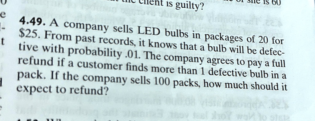 4.49. A company sells LED bulbs in packages of 20 for 25. From past records, it knows that a bulb will be defective with probability .01. The company agrees to pay a full refund if a customer finds more than 1 defective bulb in a pack. If the company sells 100 packs, how much should it expect to refund?