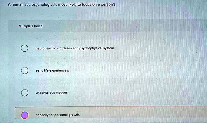 A humanistic psychologist is most likely to focus on a person's
Multiple Choice
neuropsychic structures and psychophysical system.
early life experiences.
unconscious motives.
capacity for personal growth.