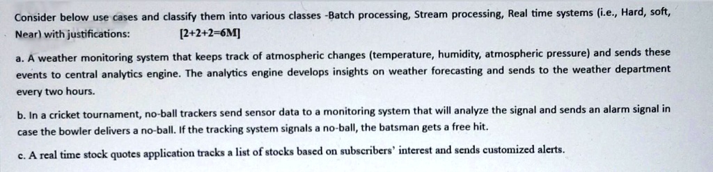 Consider below use cases and classify them into various classes -Batch processing, Stream processing, Real time systems (i.e., Hard, soft,
Near) with justifications:
[2+2+2=6M]
a. A weather monitoring system that keeps track of atmospheric changes (temperature, humidity, atmospheric pressure) and sends these
events to central analytics engine. The analytics engine develops insights on weather forecasting and sends to the weather department
every two hours.
b. In a cricket tournament, no-ball trackers send sensor data to a monitoring system that will analyze the signal and sends an alarm signal in
case the bowler delivers a no-ball. If the tracking system signals a no-ball, the batsman gets a free hit.
c. A real time stock quotes application tracks a list of stocks based on subscribers' interest and sends customized alerts.