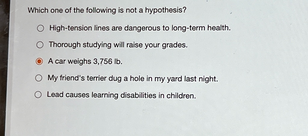 Which one of the following is not a hypothesis?
High-tension lines are dangerous to long-term health.
Thorough studying will raise your grades.
A car weighs 3,756 lb.
My friend's terrier dug a hole in my yard last night.
Lead causes learning disabilities in children.