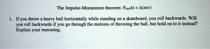 The Impulse-Momentum theorem: Fnet?t = ?(mv)

1. If you throw a heavy ball horizontally while standing on a skateboard, you roll backwards. Will you roll backwards if you go through the motions of throwing the ball, but hold on to it instead? Explain your reasoning.