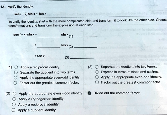 13. Verify the identity.
sec (-x) sin x = tan x
To verify the identity, start with the more complicated side and transform it to look like the other side. Choose transformations and transform the expression at each step.
sec (-x) sin x =  sin x (1) 
=  sin x (2) 
= tan x (3) 
(1) Apply a reciprocal identity.
Separate the quotient into two terms.
Apply the appropriate even-odd identity.
Factor out the greatest common factor.
(2) Separate the quotient into two terms.
Express in terms of sines and cosines.
Apply the appropriate even-odd identity.
Factor out the greatest common factor.
(3) Apply the appropriate even – odd identity. Divide out the common factor.
Apply a Pythagorean identity.
Apply a reciprocal identity.
Apply a quotient identity.