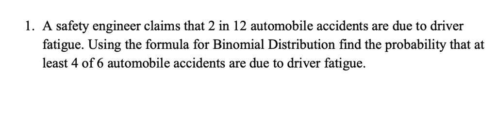 1. A safety engineer claims that 2 in 12 automobile accidents are due to driver fatigue. Using the formula for Binomial Distribution find the probability that at least 4 of 6 automobile accidents are due to driver fatigue.