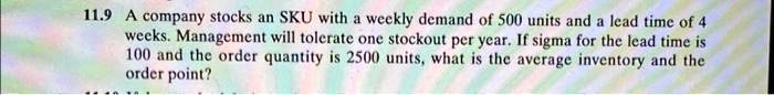 11.9 A company stocks an SKU with a weekly demand of 500 units and a lead time of 4 weeks. Management will tolerate one stockout per year. If sigma for the lead time is 100 and the order quantity is 2500 units, what is the average inventory and the order point?