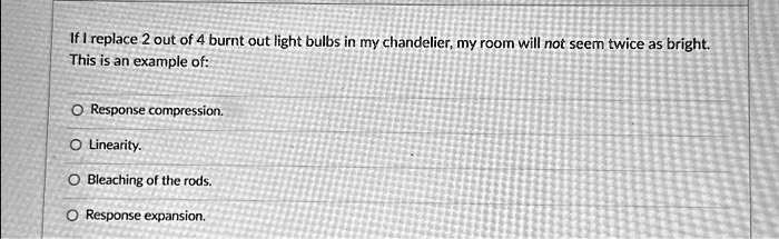 If I replace 2 out of 4 burnt out light bulbs in my chandelier, my room will not seem twice as bright.
This is an example of:
Response compression.
Linearity.
Bleaching of the rods.
Response expansion.