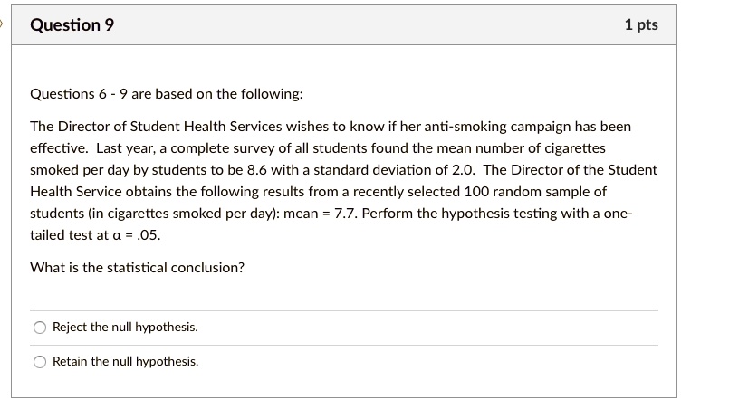 Questions 6 - 9 are based on the following:

The Director of Student Health Services wishes to know if her anti-smoking campaign has been effective. Last year, a complete survey of all students found the mean number of cigarettes smoked per day by students to be 8.6 with a standard deviation of 2.0. The Director of the Student Health Service obtains the following results from a recently selected 100 random sample of students (in cigarettes smoked per day): mean = 7.7. Perform the hypothesis testing with a one-tailed test at ??? = .05.

What is the statistical conclusion?

Reject the null hypothesis.
Retain the null hypothesis.