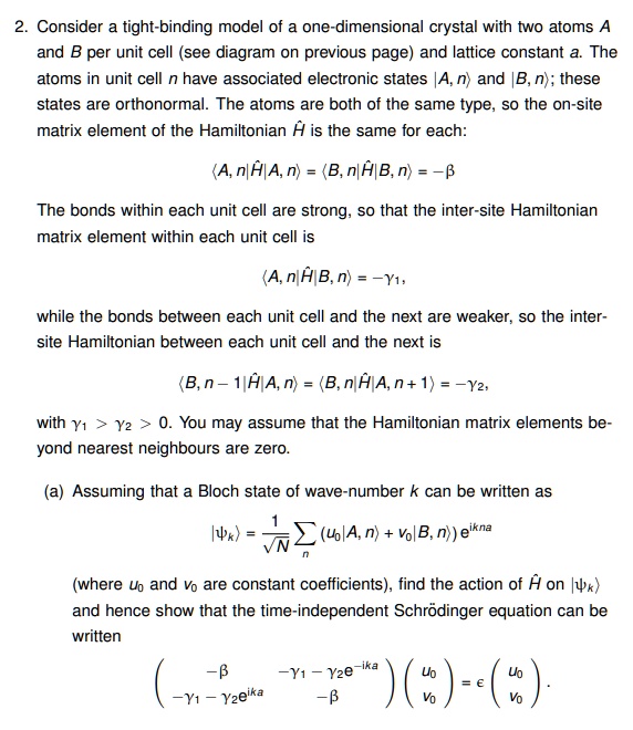 2. Consider a tight-binding model of a one-dimensional crystal with two atoms A
and B per unit cell (see diagram on previous page) and lattice constant a. The
atoms in unit cell n have associated electronic states |A, n⟩ and |B, n⟩; these
states are orthonormal. The atoms are both of the same type, so the on-site
matrix element of the Hamiltonian H is the same for each:
⟨ A, n|H|A, n⟩ = ⟨ B, n|H|B, n⟩ = -β
The bonds within each unit cell are strong, so that the inter-site Hamiltonian
matrix element within each unit cell is
⟨ A, n|H|B, n⟩ = -γ1,
while the bonds between each unit cell and the next are weaker, so the inter-
site Hamiltonian between each unit cell and the next is
⟨ B, n - 1|H|A, n⟩ = ⟨ B, n|H|A, n + 1⟩ = -γ2,
with γ1 > γ2 > 0. You may assume that the Hamiltonian matrix elements be-
yond nearest neighbours are zero.
(a) Assuming that a Bloch state of wave-number k can be written as
|⟩ = (1)/(√(N)) (u0|A, n⟩ + v0|B, n⟩)e^ikna
(where u0 and v0 are constant coefficients), find the action of H on |⟩
and hence show that the time-independent Schrödinger equation can be
written
< p m a t r i x >

    < p m a t r i x >
 = ϵ
    < p m a t r i x >
.