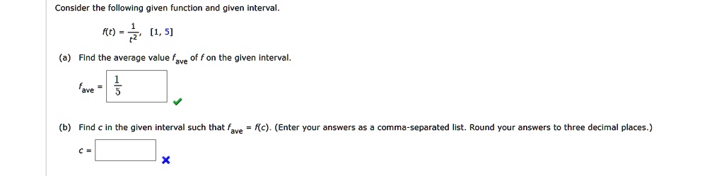Consider the following given function and given interval.
f(t) = 1/t^2, [1, 5]
(a) Find the average value fave of f on the given interval.
fave = 1/5
(b) Find c in the given interval such that fave = f(c). (Enter your answers as a comma-separated list. Round your answers to three decimal places.)
c =