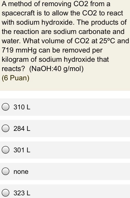 A method of removing CO2 from a spacecraft is to allow the CO2 to react with sodium hydroxide. The products of the reaction are sodium carbonate and water. What volume of CO2 at 25°C and 719 mmHg can be removed per kilogram of sodium hydroxide that reacts? (NaOH:40 g/mol)
310 L
284 L
301 L
none
323 L