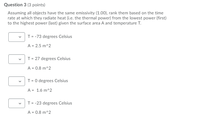 Assuming all objects have the same emissivity (1.00), rank them based on the time rate at which they radiate heat (i.e. the thermal power) from the lowest power (first) to the highest power (last) given the surface area A and temperature T.

T = -73 degrees Celsius
A = 2.5 m^2

T = 27 degrees Celsius
A = 0.8 m^2

T = 0 degrees Celsius
A = 1.6 m^2

T = -23 degrees Celsius
A = 0.8 m^2