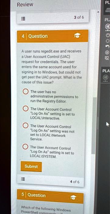 4 Question

A user runs regedit.exe and receives a User Account Control (UAC) request for credentials. The user enters the same account used for signing in to Windows, but could not get past the UAC prompt. What is the cause of this issue?

The user has no administrative permissions to run the Registry Editor.
The User Account Control "Log On As" setting is set to LOCALInteractive.
The User Account Control "Log On As" setting was not set to LOCALNetwork Service.
The User Account Control "Log On As" setting is set to LOCALSYSTEM.