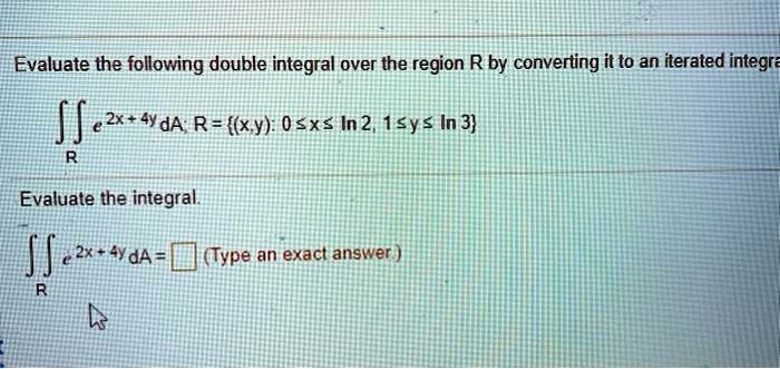 Evaluate the following double integral over the region R by converting it to an iterated integral.

? e^(2x + 4y) dA; R = (x,y): 0 ? x ? ln 2, 1 ? y ? ln 3

Evaluate the integral.

? e^(2x + 4y) dA = (Type an exact answer.)