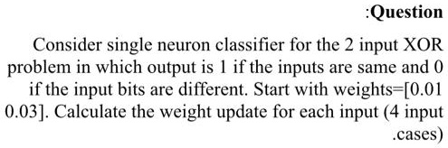Consider single neuron classifier for the 2 input XOR problem in which output is 1 if the inputs are same and 0 if the input bits are different. Start with weights=[0.01 0.03]. Calculate the weight update for each input (4 input cases)