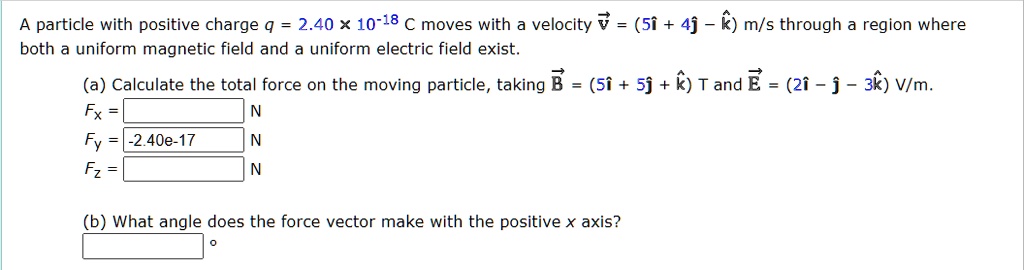 A particle with positive charge q = 2.40 × 10?¹? C moves with a velocity v? = (5î + 4? - k?) m/s through a region where both a uniform magnetic field and a uniform electric field exist.

(a) Calculate the total force on the moving particle, taking B? = (5î + 5? + k?) T and E? = (2î - ? - 3k?) V/m.
Fx =
Fy = -2.40e-17
Fz =

(b) What angle does the force vector make with the positive x axis?