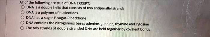 All of the following are true of DNA EXCEPT:
DNA is a double helix that consists of two antiparallel strands
DNA is a polymer of nucleotides
DNA has a sugar-P-sugar-P backbone
DNA contains the nitrogenous bases adenine, guanine, thymine and cytosine
The two strands of double stranded DNA are held together by covalent bonds