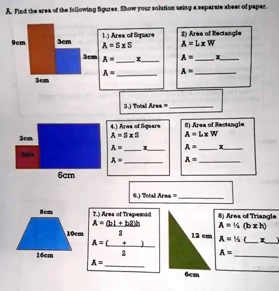 A. Find the area of the following figures. Show your solution using a separate sheet of paper.

1.) Area of Square
A = S x S
A =  x 
A = 

2) Area of Rectangle
A = L x W
A =  x 
A = 

3.) Total Area = 

4.) Area of Square
A = S x S
A =  x 
A = 

5) Area of Rectangle
A = L x W
A =  x 
A = 

6.) Total Area = 

7.) Area of Trapezoid
A = (b1 + b2)h
      2
A = (  +  )
          2
A = 

8) Area of Triangle
A = ½ (b x h)
A = ½ (  x  )
A = 

9cm, 3cm, 3cm, 3cm, 2cm, 2cm, 6cm, 8cm, 10cm, 16cm, 12 cm, 6cm