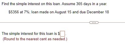 Find the simple interest on this loan. Assume 365 days in a year.
5356 at 7%; loan made on August 15 and due December 18
The simple interest for this loan is
(Round to the nearest cent as needed.)