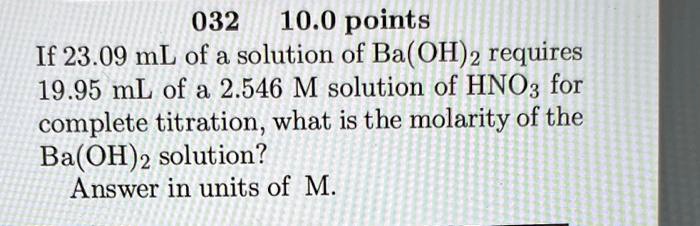 If 23.09 mL of a solution of Ba(OH)2 requires
19.95 mL of a 2.546 M solution of HNO3 for
complete titration, what is the molarity of the
Ba(OH)2 solution?
Answer in units of M.