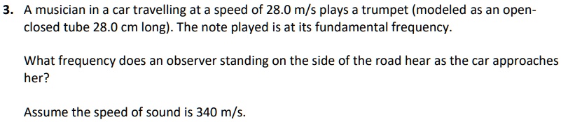 3. A musician in a car travelling at a speed of 28.0 m/s plays a trumpet (modeled as an open-closed tube 28.0 cm long). The note played is at its fundamental frequency. What frequency does an observer standing on the side of the road hear as the car approaches her? Assume the speed of sound is 340 m/s.
