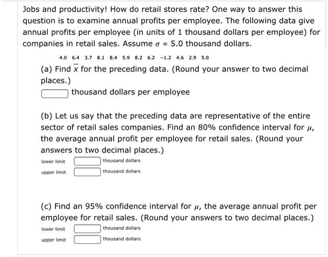 Jobs and productivity! How do retail stores rate? One way to answer this question is to examine annual profits per employee. The following data give annual profits per employee (in units of 1 thousand dollars per employee) for companies in retail sales. Assume ? ? 5.0 thousand dollars.
4.0 6.4 3.7 8.1 8.4 5.9 8.2 6.2 -1.2 4.6 2.9 5.0
(a) Find x? for the preceding data. (Round your answer to two decimal places.)
thousand dollars per employee
(b) Let us say that the preceding data are representative of the entire sector of retail sales companies. Find an 80% confidence interval for ?, the average annual profit per employee for retail sales. (Round your answers to two decimal places.)
lower limit thousand dollars
upper limit thousand dollars
(c) Find an 95% confidence interval for ?, the average annual profit per employee for retail sales. (Round your answers to two decimal places.)
lower limit thousand dollars
upper limit thousand dollars