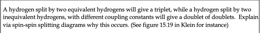 A hydrogen split by two equivalent hydrogens will give a triplet, while a hydrogen split by two inequivalent hydrogens, with different coupling constants will give a doublet of doublets. Explain via spin-spin splitting diagrams why this occurs. (See figure 15.19 in Klein for instance)
