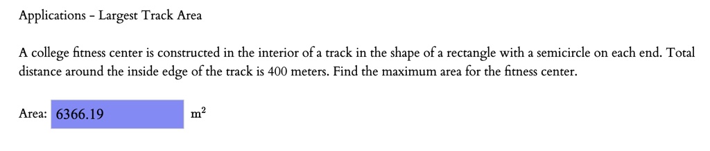 Applications - Largest Track Area

A college fitness center is constructed in the interior of a track in the shape of a rectangle with a semicircle on each end. Total distance around the inside edge of the track is 400 meters. Find the maximum area for the fitness center.

Area: 6366.19 m²