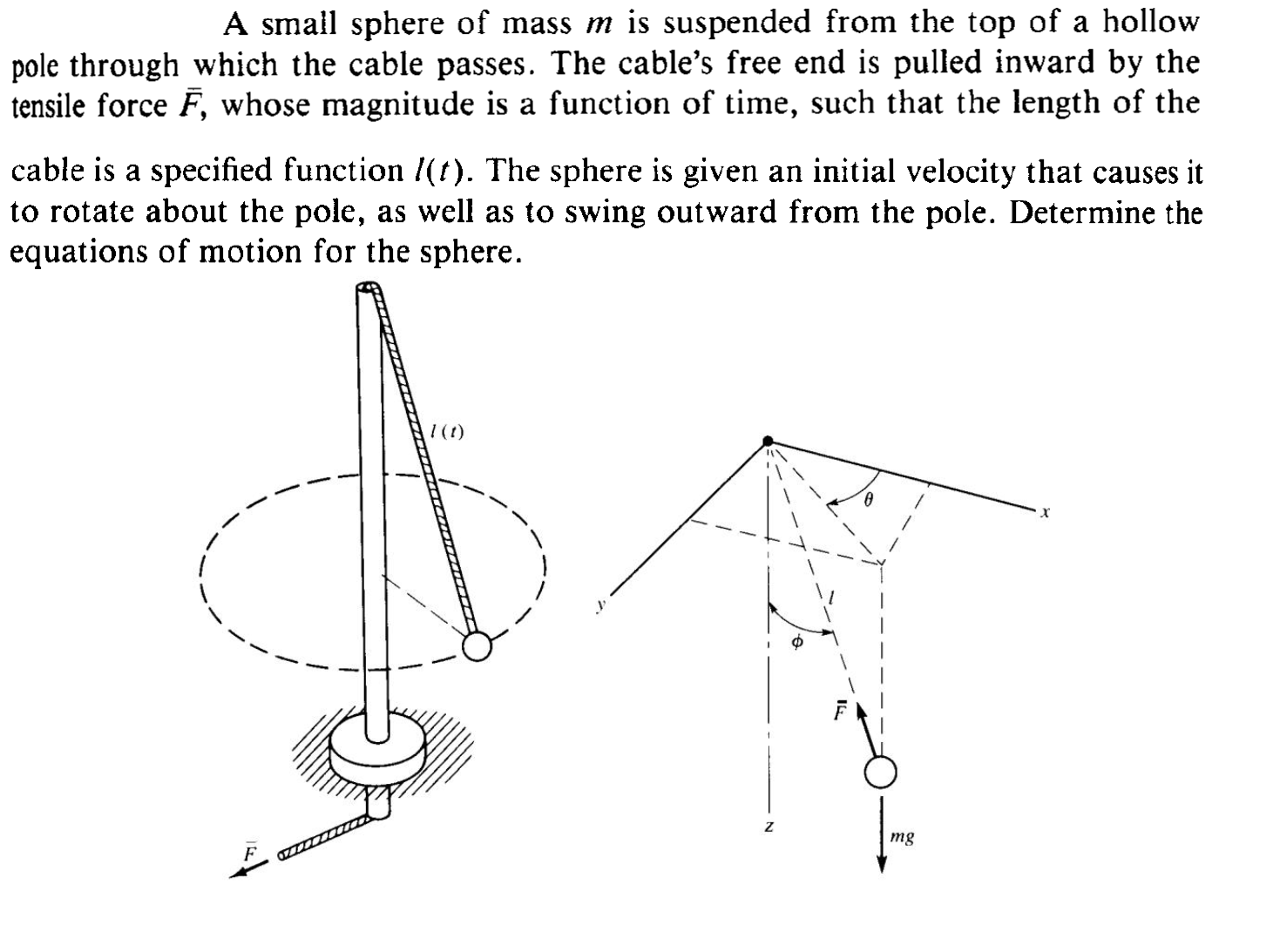A small sphere of mass m is suspended from the top of a hollow pole through which the cable passes. The cable's free end is pulled inward by the tensile force F̅, whose magnitude is a function of time, such that the length of the cable is a specified function l(t). The sphere is given an initial velocity that causes it to rotate about the pole, as well as to swing outward from the pole. Determine the equations of motion for the sphere.