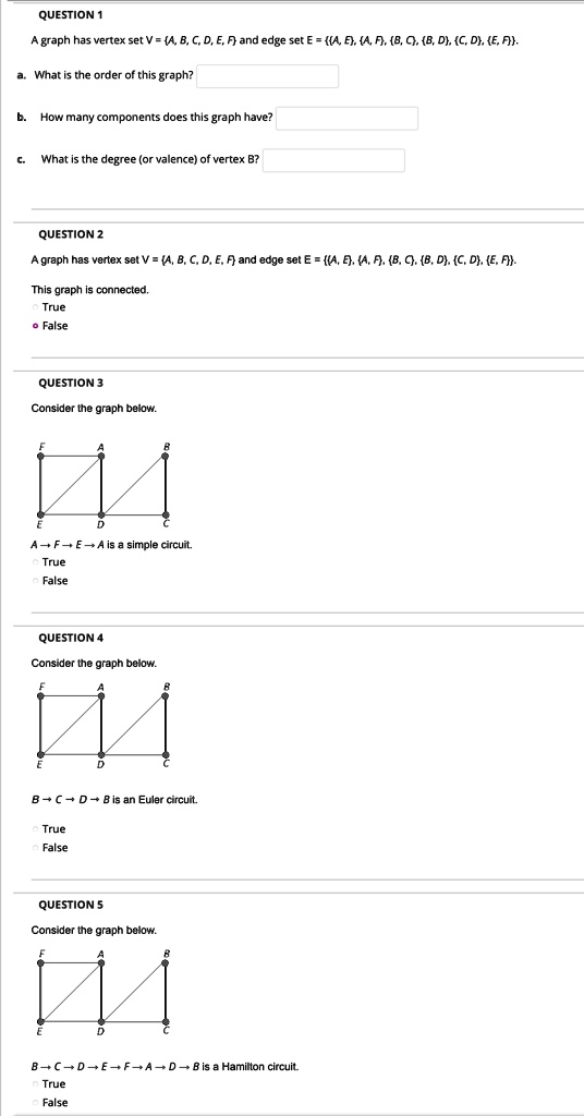 QUESTION 1
A graph has vertex set V = A, B, C, D, E, F and edge set E = A, E, A, F, B, C, B, D, C, D, E, F.
a. What is the order of this graph?
b. How many components does this graph have?
c. What is the degree (or valence) of vertex B?

QUESTION 2
A graph has vertex set V = A, B, C, D, E, F and edge set E = A, E, A, F, B, C, B, D, C, D, E, F.
This graph is connected.
True
False

QUESTION 3
Consider the graph below.
A ? F ? E ? A is a simple circuit.
True
False

QUESTION 4
Consider the graph below.
B ? C ? D ? B is an Euler circuit.
True
False

QUESTION 5
Consider the graph below.
B ? C ? D ? E ? F ? A ? D ? B is a Hamilton circuit.
True
False