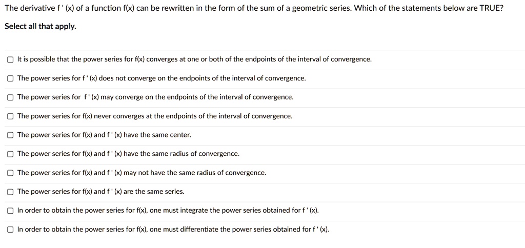 The derivative f'(x) of a function f(x) can be rewritten in the form of the sum of a geometric series. Which of the statements below are TRUE?
Select all that apply.
It is possible that the power series for f(x) converges at one or both of the endpoints of the interval of convergence.
The power series for f'(x) does not converge on the endpoints of the interval of convergence.
The power series for f'(x) may converge on the endpoints of the interval of convergence.
The power series for f(x) never converges at the endpoints of the interval of convergence.
The power series for f(x) and f'(x) have the same center.
The power series for f(x) and f'(x) have the same radius of convergence.
The power series for f(x) and f'(x) may not have the same radius of convergence.
The power series for f(x) and f'(x) are the same series.
In order to obtain the power series for f(x), one must integrate the power series obtained for f'(x).
In order to obtain the power series for f(x), one must differentiate the power series obtained for f'(x).