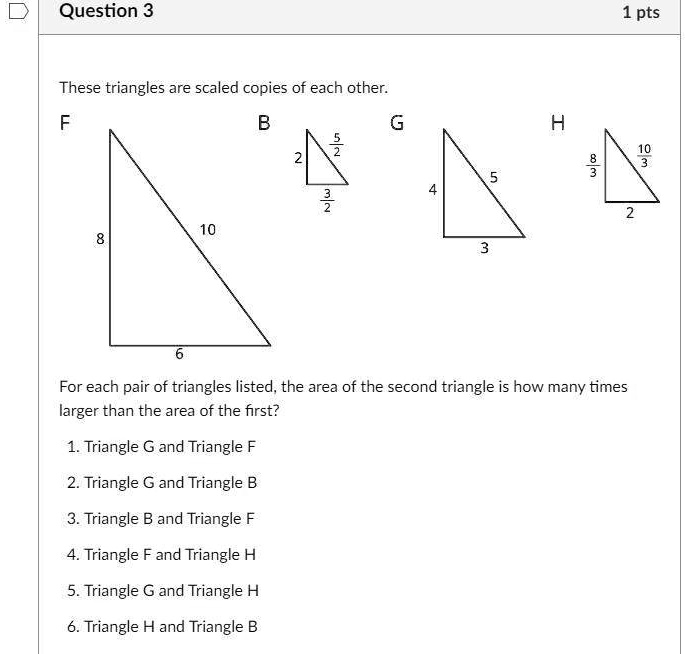 These triangles are scaled copies of each other.
F
B
G
H
8
10
6
2
5/2
3/2
4
5
3
8/3
10/3
2
For each pair of triangles listed, the area of the second triangle is how many times larger than the area of the first?
1. Triangle G and Triangle F
2. Triangle G and Triangle B
3. Triangle B and Triangle F
4. Triangle F and Triangle H
5. Triangle G and Triangle H
6. Triangle H and Triangle B