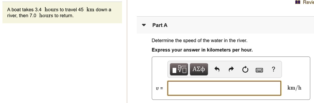 A boat takes 3.4 hours to travel 45 km down a river, then 7.0 hours to return. Part A Determine the speed of the water in the river. Express your answer in kilometers per hour. v = km/h