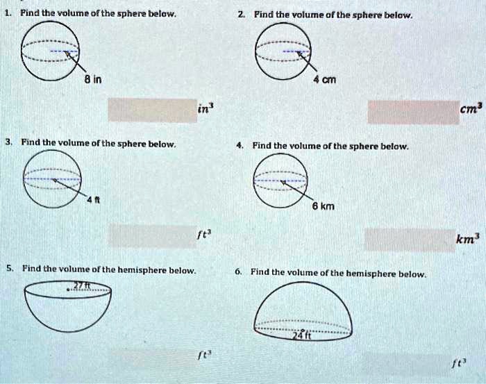1. Find the volume of the sphere below.
8 in
in³
3. Find the volume of the sphere below.
4 ft
ft³
5. Find the volume of the hemisphere below.
27 ft
ft³
2. Find the volume of the sphere below.
4 cm
cm³
4. Find the volume of the sphere below.
6 km
km³
6. Find the volume of the hemisphere below.
24 ft
ft³