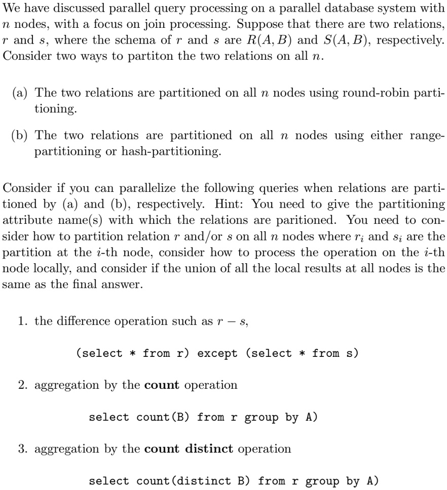 We have discussed parallel query processing on a parallel database system with
n nodes, with a focus on join processing. Suppose that there are two relations,
r and s, where the schema of r and s are R(A, B) and S(A, B), respectively.
Consider two ways to partition the two relations on all n.
(a) The two relations are partitioned on all n nodes using round-robin parti-
tioning.
(b) The two relations are partitioned on all n nodes using either range-
partitioning or hash-partitioning.
Consider if you can parallelize the following queries when relations are parti-
tioned by (a) and (b), respectively. Hint: You need to give the partitioning
attribute name(s) with which the relations are partitioned. You need to con-
sider how to partition relation r and/or s on all n nodes where ri and si are the
partition at the i-th node, consider how to process the operation on the i-th
node locally, and consider if the union of all the local results at all nodes is the
same as the final answer.
1. the difference operation such as r - s,
(select * from r) except (select * from s)
2. aggregation by the count operation
select count(B) from r group by A)
3. aggregation by the count distinct operation
select count(distinct B) from r group by A)
