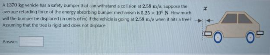 A 1370 kg vehicle has a safety bumper that can withstand a collision at 2.58 m/s. Suppose the average retarding force of the energy absorbing bumper mechanism is 5.25 x 10^4 N. How much will the bumper be displaced (in units of m) if the vehicle is going at 2.58 m/s when it hits a tree? Assuming that the tree is rigid and does not displace.