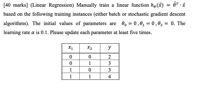 [40 marks] (Linear Regression) Manually train a linear function hθ(x⃗) = θ⃗^T ·x⃗ based on the following training instances (either batch or stochastic gradient descent algorithms). The initial values of parameters are θ0 = 0, θ1 = 0, θ2 = 0. The learning rate α is 0.1. Please update each parameter at least five times.
x1   x2   y
0       0       2
0       1       3
1       0       3
1       1       4