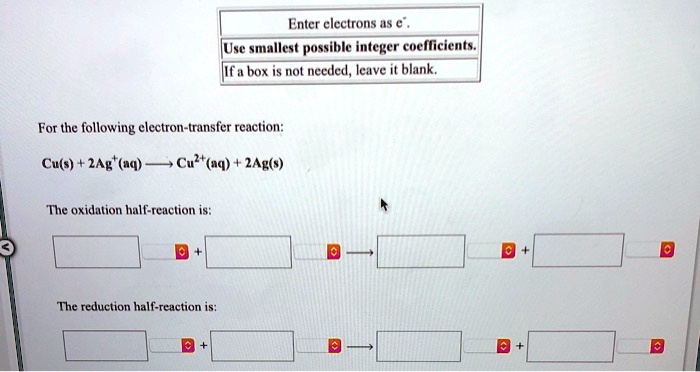 Enter electrons as e-. Use smallest possible integer coefficients. If a box is not needed, leave it blank. For the following electron-transfer reaction: Cu(s) + 2Ag+(aq) ? Cu2+(aq) + 2Ag(s) The oxidation half-reaction is: The reduction half-reaction is: