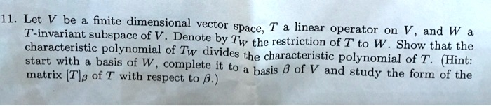 Let V be a finite dimensional vector space, T a linear operator on V, and W a T-invariant subspace of V. Denote by TW the restriction of T to W. Show that the characteristic polynomial of TW divides the characteristic polynomial of T. (Hint: start with a basis of W, complete it to a basis ? of V and study the form of the matrix [T]? of T with respect to ?.)