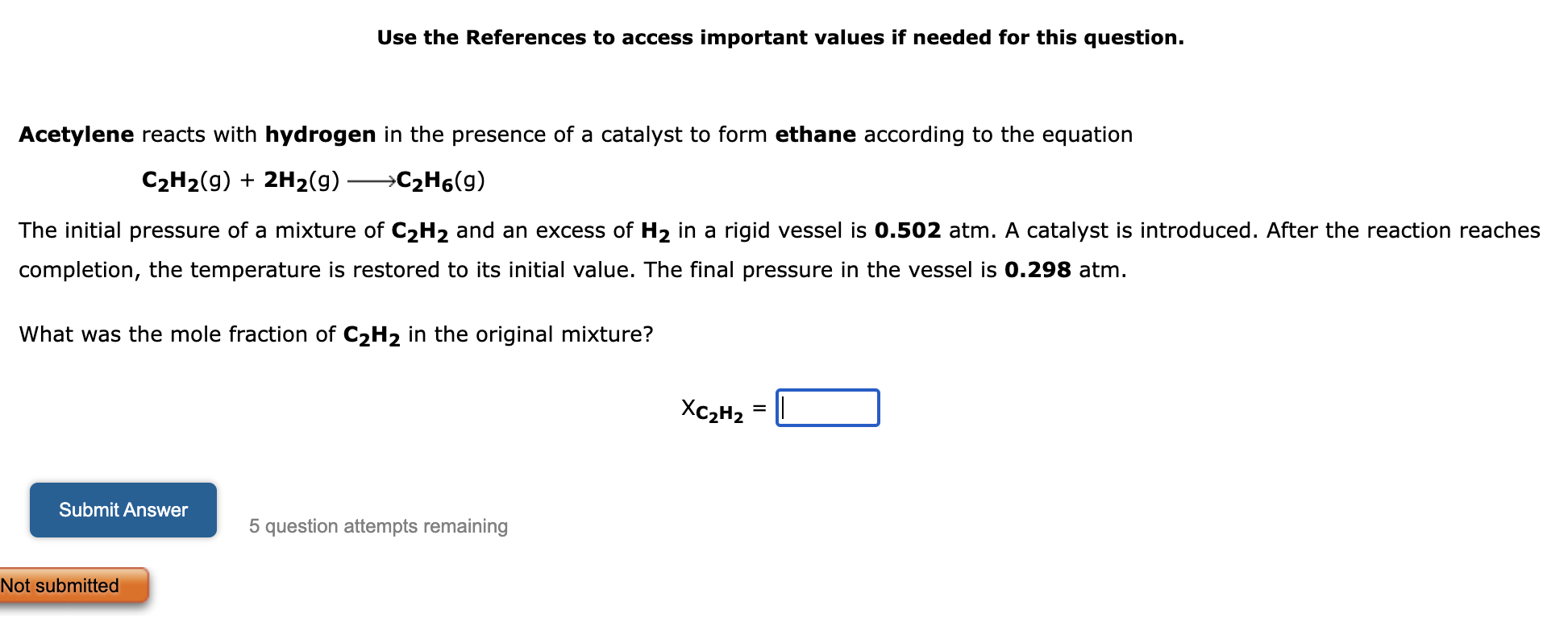 Acetylene reacts with hydrogen in the presence of a catalyst to form ethane according to the equation
C2H2(g) + 2H2(g) ? C2H6(g)
The initial pressure of a mixture of C2H2 and an excess of H2 in a rigid vessel is 0.502 atm. A catalyst is introduced. After the reaction reaches completion, the temperature is restored to its initial value. The final pressure in the vessel is 0.298 atm.
What was the mole fraction of C2H2 in the original mixture?
XC2H2 =