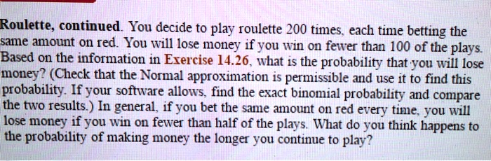 Roulette, continued. You decide to play roulette 200 times, each time betting the same amount on red. You will lose money if you win on fewer than 100 of the plays. Based on the information in Exercise 14.26, what is the probability that you will lose money? (Check that the Normal approximation is permissible and use it to find this probability. If your software allows, find the exact binomial probability and compare the two results.) In general, if you bet the same amount on red every time, you will lose money if you win on fewer than half of the plays. What do you think happens to the probability of making money the longer you continue to play?