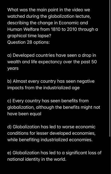 What was the main point in the video we
watched during the globalization lecture,
describing the change in Economic and
Human Welfare from 1810 to 2010 through a
graphical time lapse?
Question 28 options:
a) Developed countries have seen a drop in
wealth and life expectancy over the past 50
years
b) Almost every country has seen negative
impacts from the industrialized age
c) Every country has seen benefits from
globalization, although the benefits might not
have been equal
d) Globalization has led to worse economic
conditions for lesser developed economies,
while benefiting industrialized economies.
e) Globalization has led to a significant loss of
national identity in the world.