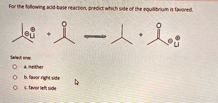 For the following acid-base reaction, predict which side of the equilibrium is favored.
Select one:
a. neither
b. favor right side
c. favor left side