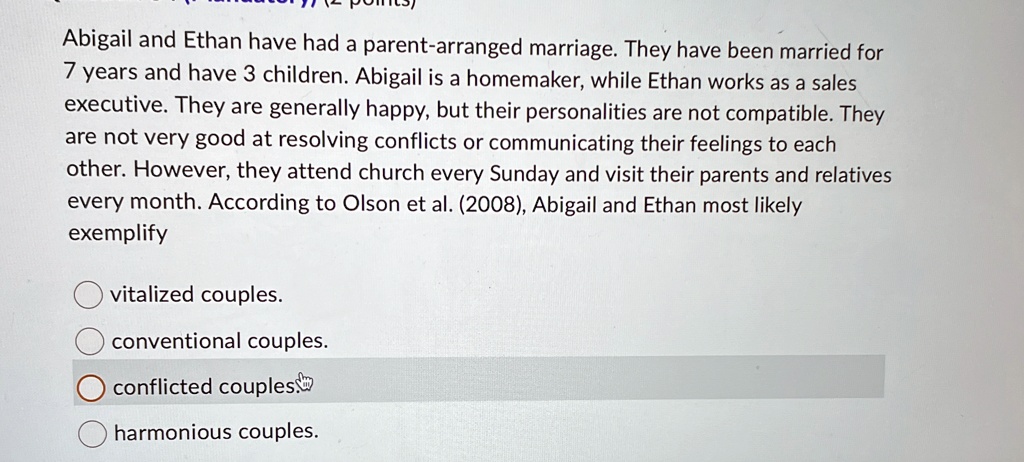 Abigail and Ethan have had a parent-arranged marriage. They have been married for
7 years and have 3 children. Abigail is a homemaker, while Ethan works as a sales
executive. They are generally happy, but their personalities are not compatible. They
are not very good at resolving conflicts or communicating their feelings to each
other. However, they attend church every Sunday and visit their parents and relatives
every month. According to Olson et al. (2008), Abigail and Ethan most likely
exemplify
vitalized couples.
conventional couples.
conflicted couples
harmonious couples.
