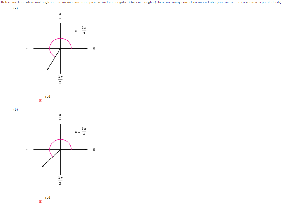 Determine two coterminal angles in radian measure (one positive and one negative) for each angle. (There are many correct answers. Enter your answers as a comma-separated list.)
(a)
?/2
? = 4?/3
?
0
3?/2
rad
(b)
?/2
? = 5?/4
?
0
3?/2
rad