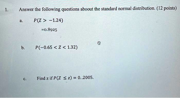 1. Answer the following questions aboout the standard normal distribution. (12 points)
a. P(Z > -1.24)
=0.8925
b. P(-0.65 < Z < 1.32)
c. Find z if P(Z ? z) = 0.2005.